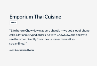 “Life before ChowNow was very chaotic — we got a lot of phone calls, a lot of mistyped orders. So with ChowNow, the ability to see the order from the customer makes it so streamlined.” John Sungkamee, Owner, Emporium Thai Cuisine