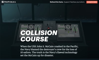 Screenshot of the ProPublica featured called, “Collision Course: The Navy Installed Touch-screen Steering Systems To Save Money. Ten Sailors Paid With Their Lives.” The intro paragraph reads, “When the USS John S. McCain crashed in the Pacific, the Navy blamed the destroyer’s crew for the loss of 10 sailors. The truth is the Navy’s flawed technology set the McCain up for disaster.” In the background are two large touchscreens with complicated-looking virtual dials, sliders, and other widgets. The touchscreens are placed in front of a ship’s window, with a foggy, stormy sea outside.